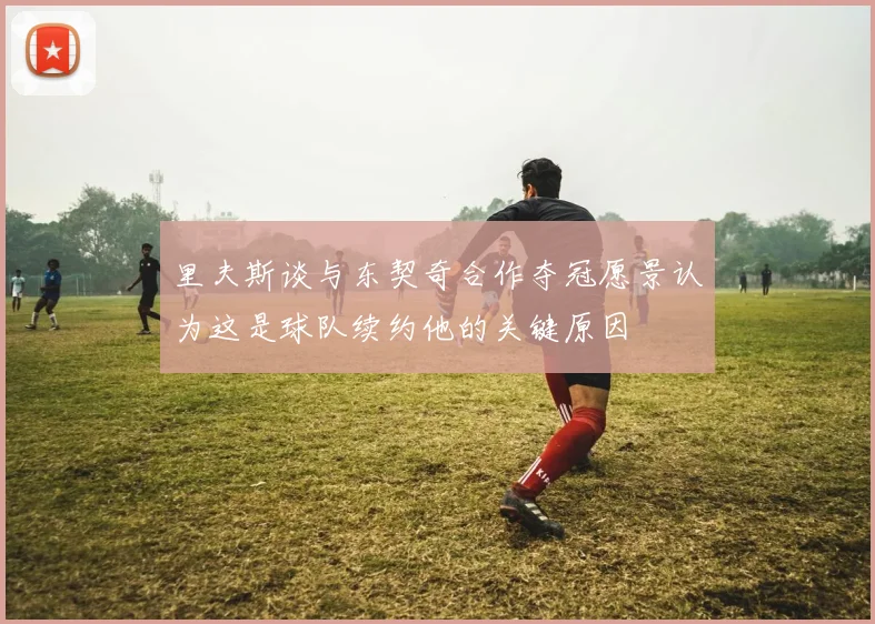 里夫斯谈与东契奇合作夺冠愿景认为这是球队续约他的关键原因