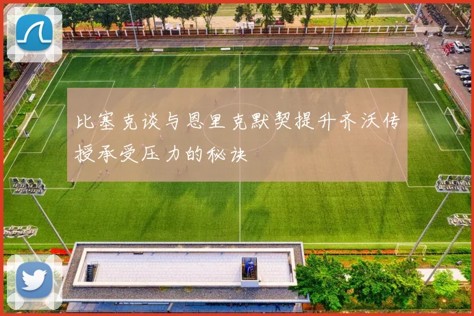 比塞克谈与恩里克默契提升齐沃传授承受压力的秘诀