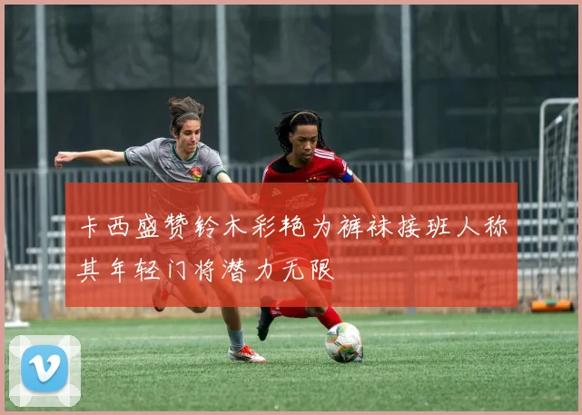 卡西盛赞铃木彩艳为裤袜接班人称其年轻门将潜力无限