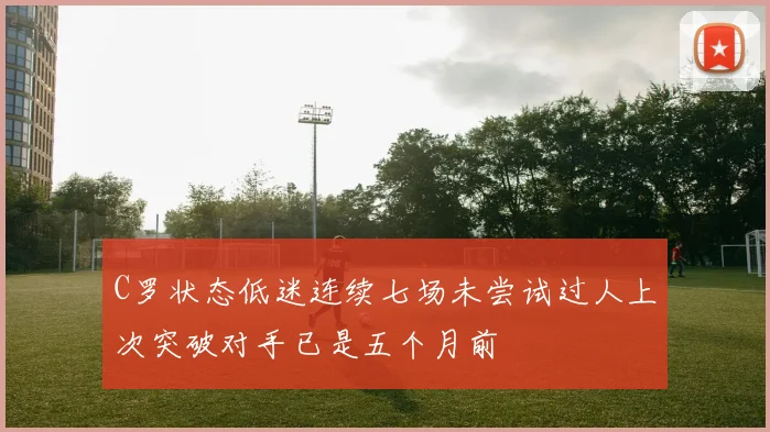 C罗状态低迷连续七场未尝试过人上次突破对手已是五个月前