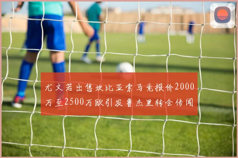 尤文若出售坎比亚索马竞报价2000万至2500万欧引发鲁杰里转会传闻