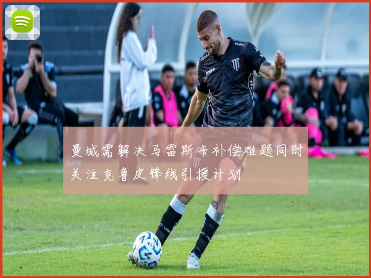 曼城需解决马雷斯卡补偿难题同时关注克鲁皮锋线引援计划