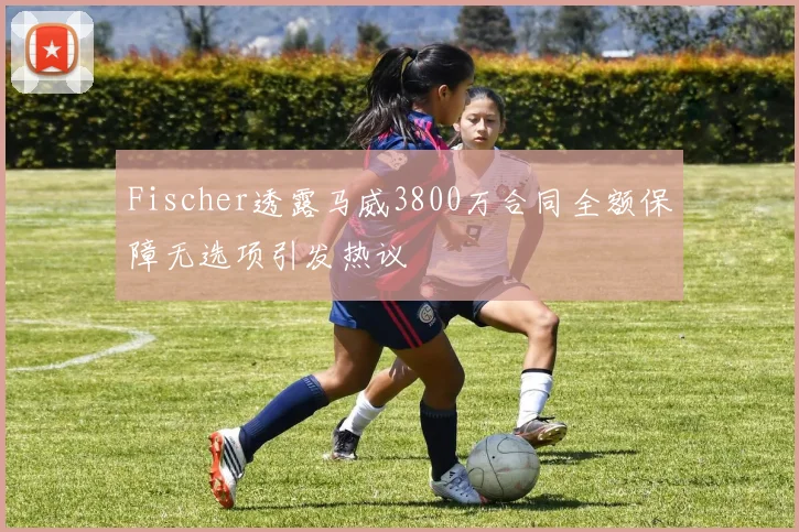 Fischer透露马威3800万合同全额保障无选项引发热议