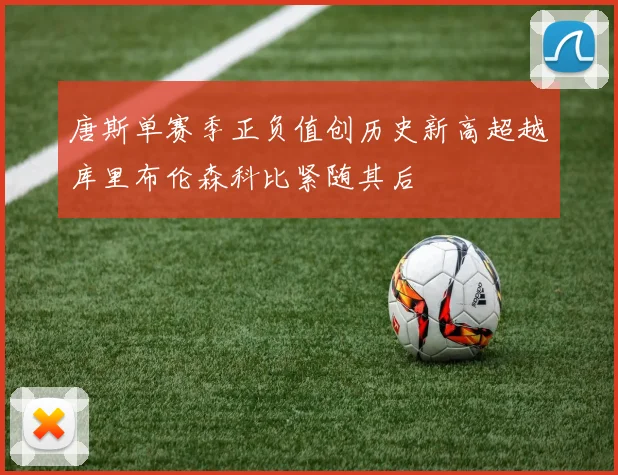 唐斯单赛季正负值创历史新高超越库里布伦森科比紧随其后