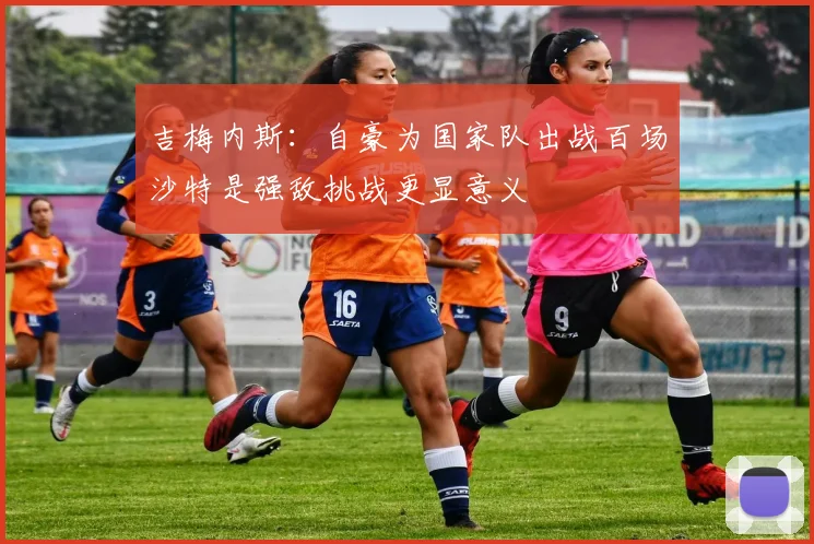吉梅内斯：自豪为国家队出战百场沙特是强敌挑战更显意义