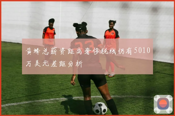 黄蜂总薪资距离奢侈税线仍有5010万美元差距分析