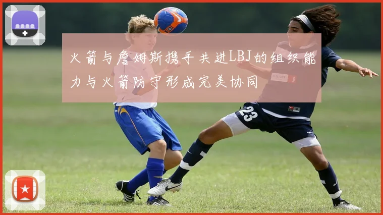 火箭与詹姆斯携手共进LBJ的组织能力与火箭防守形成完美协同