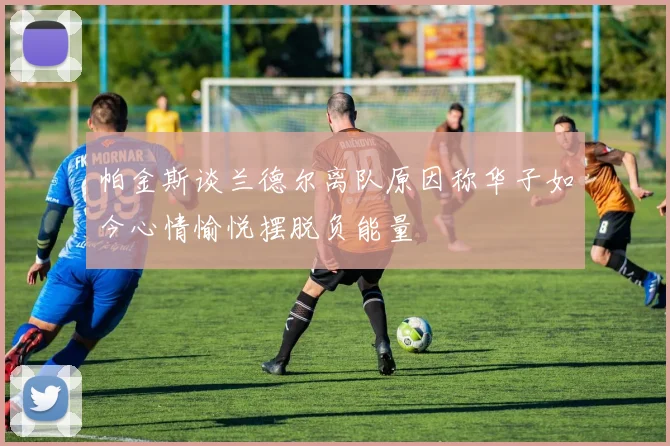 帕金斯谈兰德尔离队原因称华子如今心情愉悦摆脱负能量