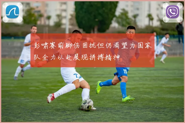彭啸赛前脚伤困扰但仍渴望为国家队全力以赴展现拼搏精神