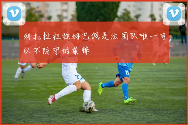 利扎拉祖称姆巴佩是法国队唯一可以不防守的前锋