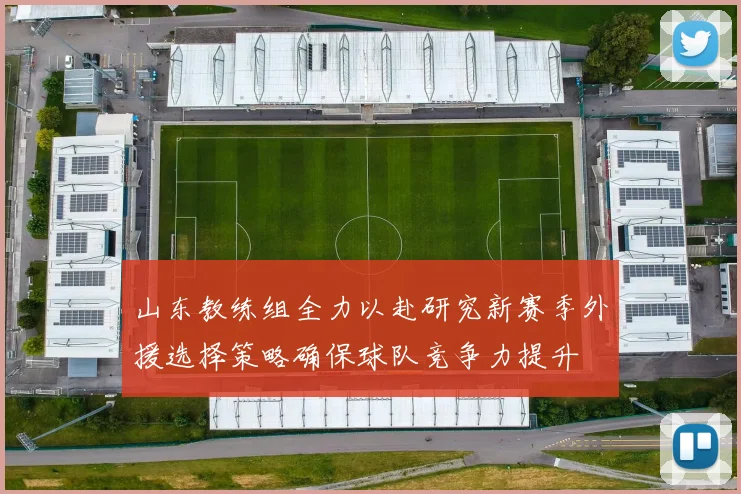 山东教练组全力以赴研究新赛季外援选择策略确保球队竞争力提升