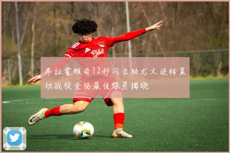 弗拉霍维奇12秒闪击助尤文逆转莱切战役全场最佳球员揭晓